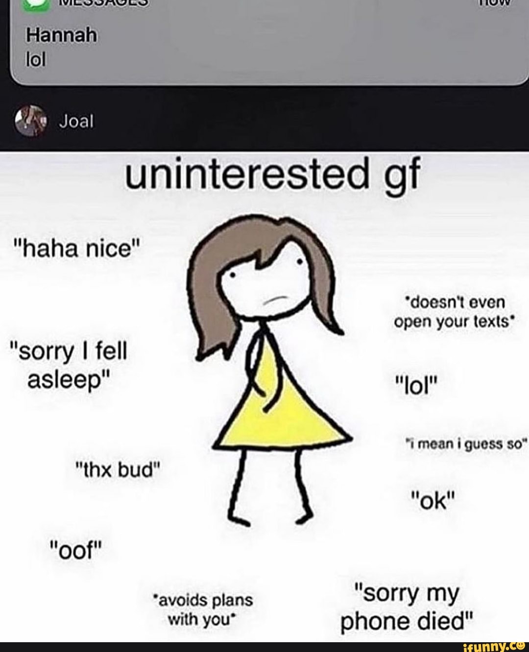 Joal
uninterested gf
"haha nice"
*doesn't even open your texts*
"sorry I fell asleep"
"i mean i guess so"
"thx bud"
"ok"
"oof"
"avoids plans "sorry my
with you" phone died"