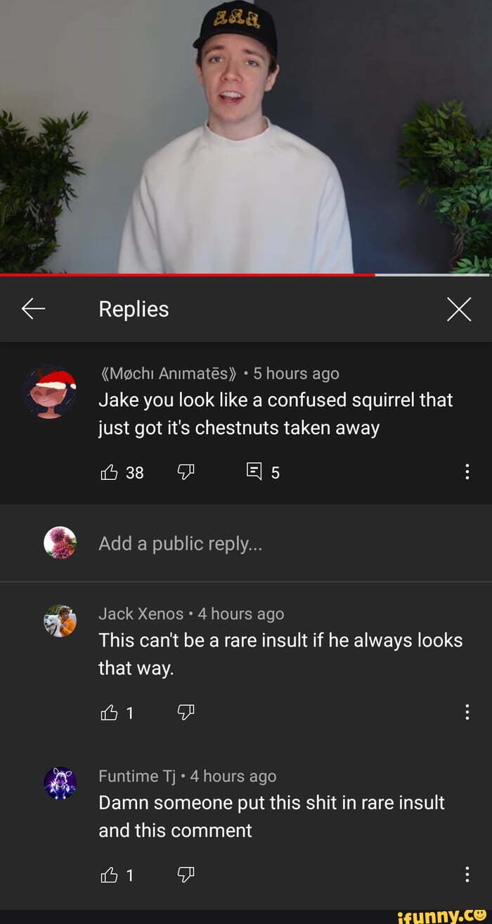 Replies
"Mgchi Animates)) hours ago
Jake you look like a confused squirrel that just got it's chestnuts taken away
Add @ public reply...
Jack Xenos 4 hours ago
This can't be a rare insult if he always looks that way.
Funtime Tj 4 hours ago
Damn someone put this shit in rare insult and this comment