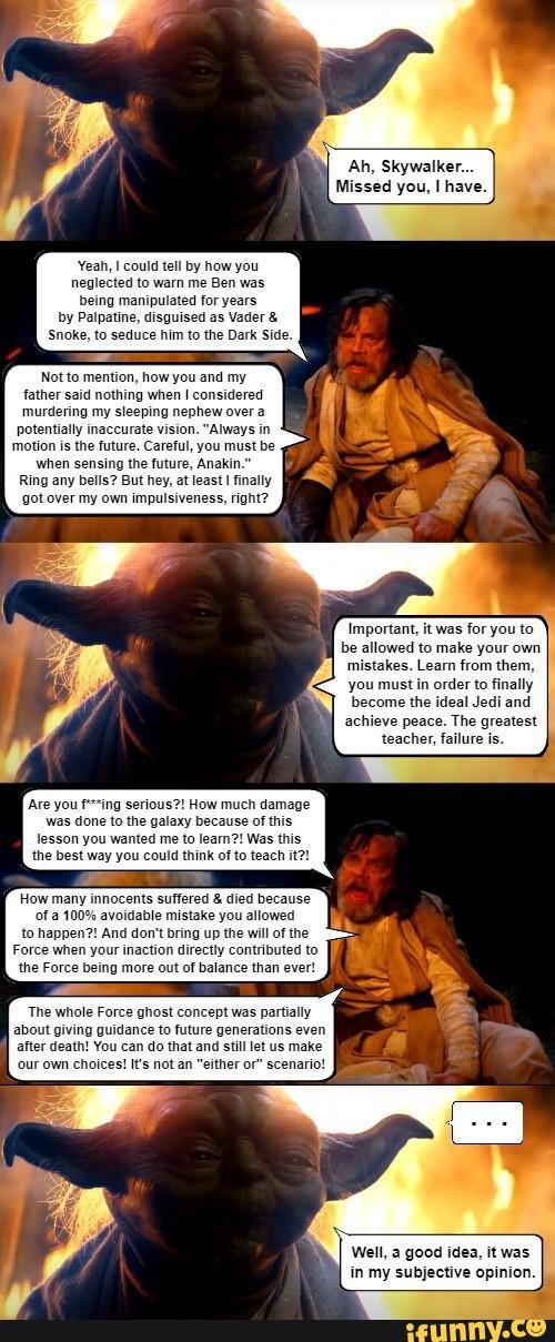 Ah, Skywalker.
Missed you, have.
Yeah, could tell by how you neglected to warn me Ben was being manipulated for years by Palpatine, disguised as Vader & hhim to the Dark Side.
how you and my father said nothing when considered murdering my sleeping nephew over a potentially inaccurate vision. "Always in motion is the future. Careful, you must be when sensing the future, Anakin.
Ring any bells? But hey, at least finally got over my own impulsiveness, right?
Important, it was for you to allowed to make your own s. Learn from them, you must in order to finally become the ideal Jedi and achieve peace. The greatest teacher, failure is.
'Are you serious?! How much damage was done to the galaxy because of this, lesson you wanted me to learn?! Was this the best way you could think of to teach it?!
How many innocents suffered & died because
100% avoidable mistake you allowed to happen?! And don't bring up the will of the
Force when your inaction dire
The whole Force ghost concept was partially
about giving guidance to future generations even after death! You can do that and still let us make
'our own choices! It's not an "either or" scenario!
Well, a good idea, it was in my subjective opinion.