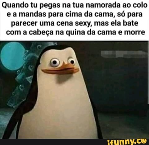 Quando tu pegas na tua namorada ao colo e a mandas para cima da cama, só para parecer uma cena sexy, mas ela bate com a cabeça na quina da cama e morre