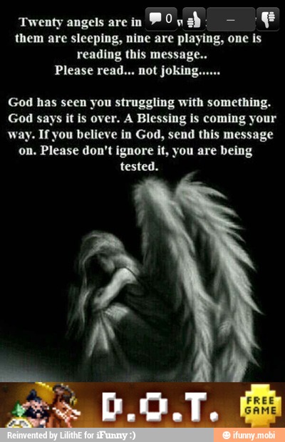 Twenty angels are in
POyahs E
them are sleeping, nine are playing, one is
reading this message
God has seen you struggling with something.
God says it is over. A Blessing is coming your
way. If you believe in God, send this message
on. Please don't ignore it, you are being
tested.