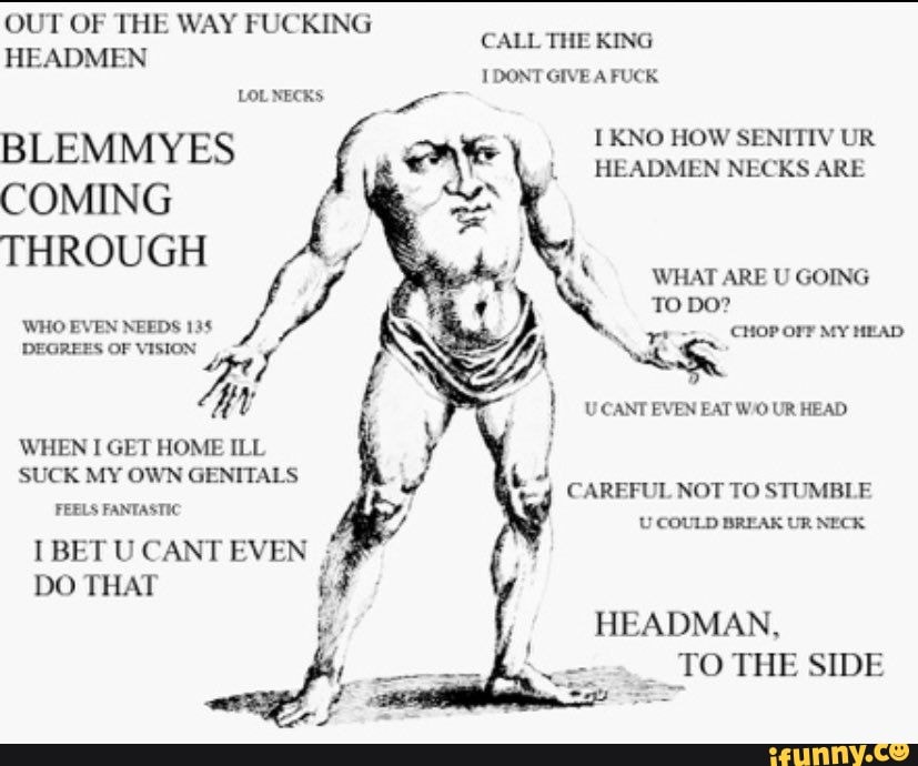 OUT OF THE WAY FUCKING HEADMEN DONT GIVE A FUCK
LOL NECKS
BLEMMYES
I KNO HOW SENITIV UR HEADMEN NECKS ARE
COMING THROUGH
WHO EVEN NEEDS 135
WHEN I GET HOME ILL SUCK MY OWN GENITALS
WHAT ARE U GOING TO DO?
CHoP Orr MY MEAD
UCANT
CAREFUL NOT TO STUMBLE
FEELS FANTASTIC U COULD BREAK UR NECK
I BET U CANT EVEN
DO THAT HEADMAN,
TO THE SIDE