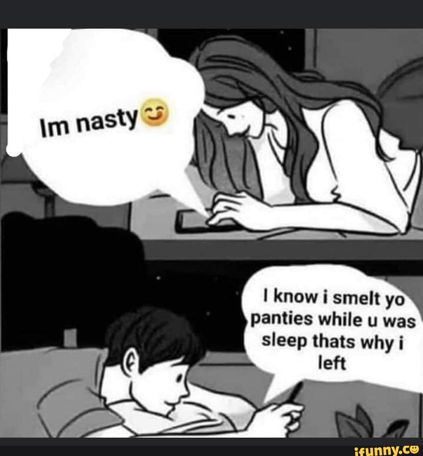 know i smelt yo panties while u was sleep thats why i
left