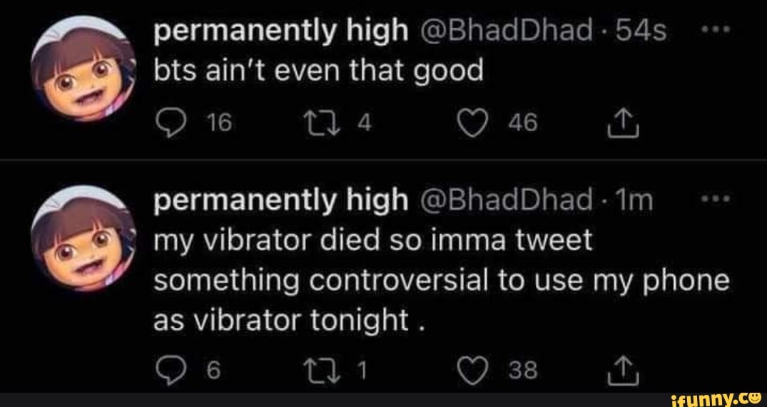 permanently high @BhadDhad
( bts ain't even that good
16 permanently high @BhadDhad - im
my vibrator died so imma tweet something controversial to use my phone as vibrator tonight .
6 ti 38 fy