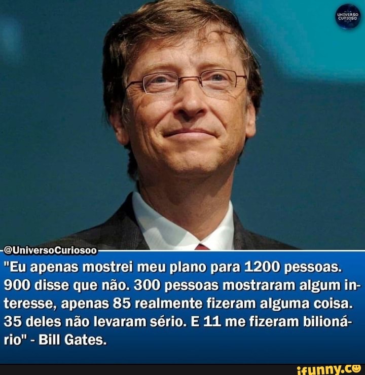 -QUniversoCuriosoo
"Eu apenas mostrei meu plano para 1200 pessoas.
900 disse que não. 300 pessoas mostraram algum in- teresse, apenas 85 realmente fizeram alguma coisa.
35 deles não levaram sério. E 11 me fizeram bilioná- rio" - Bill Gates.