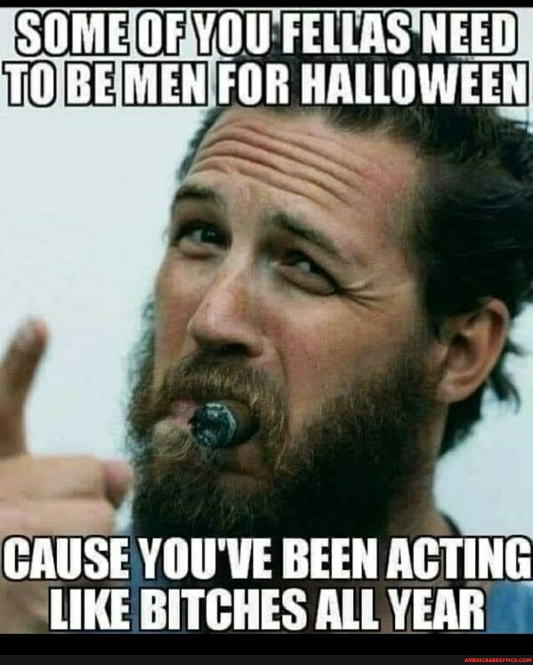 SOME YOU FELLAS ''NEED HALLOWEEN
CAUSE YOU'VE BEEN ACTING LIKE BITCHES ALL YEAR