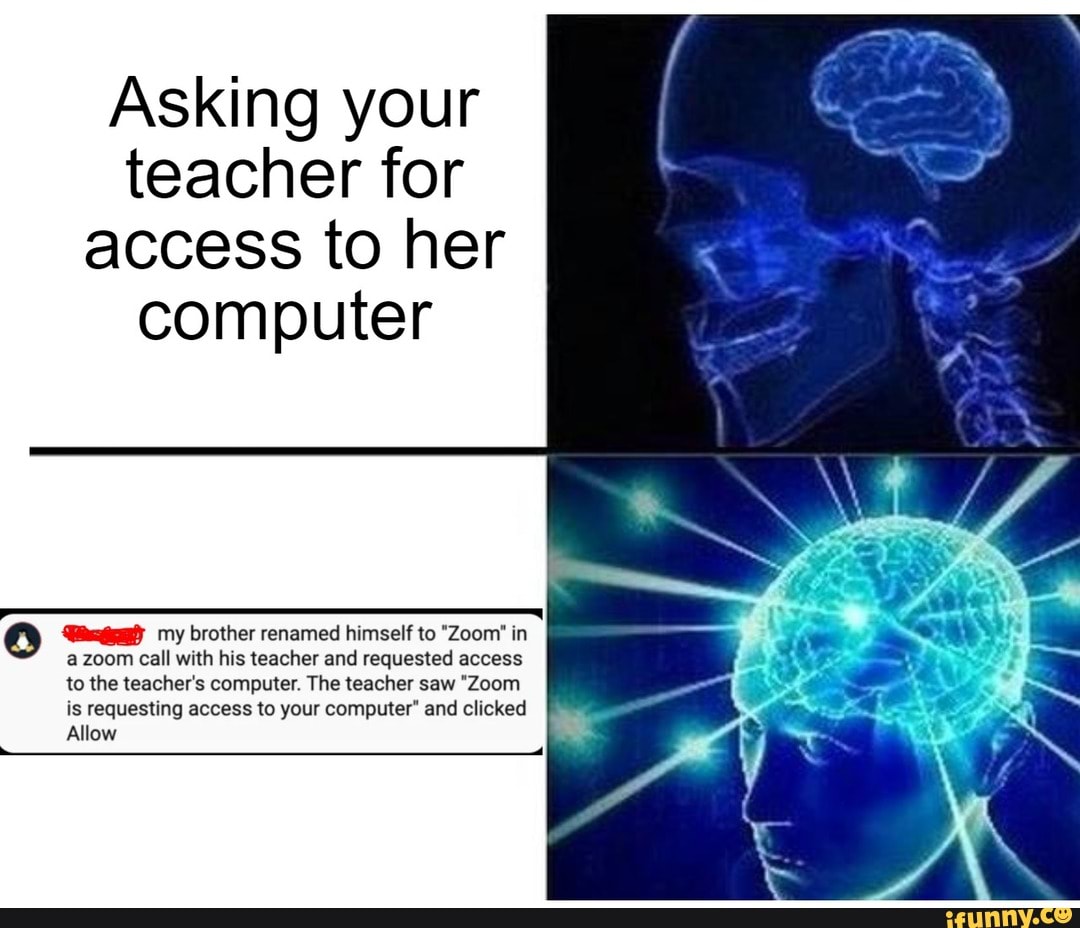 Asking your
teacher for
access to her
computer
IET,
o Wai) my brother renamed himself to "Zoom" in
a zoom call with his teacher and requested access
to the teacher's computer. The teacher saw "Zoom
is requesting access to your computer" and clicked
Allow