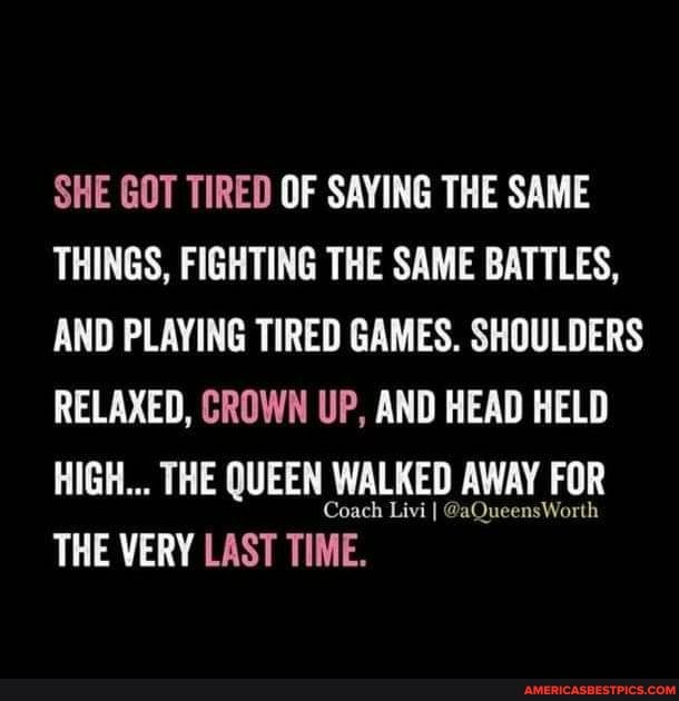 SHE GOT TIRED OF SAYING THE SAME THINGS, FIGHTING THE SAME BATTLES,
AND PLAYING TIRED GAMES. SHOULDERS RELAXED, CROWN UP, AND HEAD HELD HIGH... THE QUEEN WALKED AWAY FOR THE VERY LAST TIME.