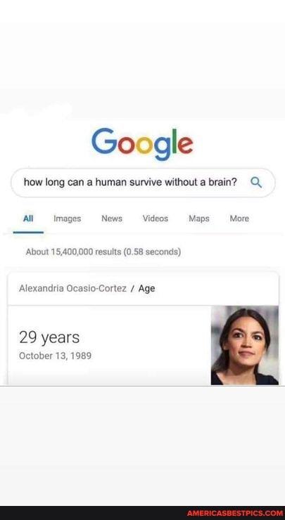 Google
how long can a human survive without a brain? Q.
'All Images News Videos. "Maps- More
About 15,400,000 results (0.58 seconds)
Alexandria Ocasio-Cortez / Age
29 years
October 13, 1989