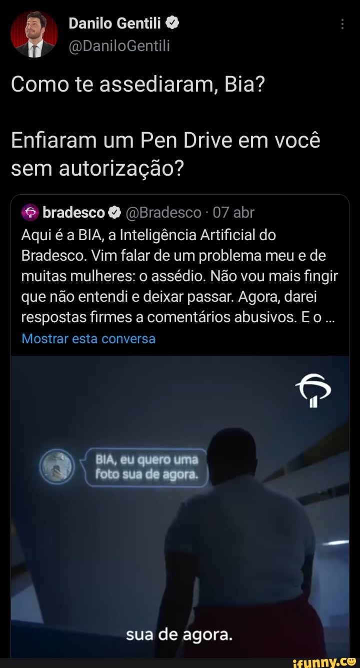 Danilo Gentili
(ODaniloGentili
Como te assediaram, Bia?
Enfiaram um Pen Drive em você sem autorização?
& bradesco (DBradesco 07 abr
Aqui é a BIA, a Inteligência Artificial do
Bradesco. Vim falar de um problema meu e de muitas mulheres: o assédio. Não vou mais fingir que não entendi e deixar passar. Agora, darei respostas firmes a comentários abusivos. E O...
Mostrar esta conversa
BIA, cu quero uma foto sua de agora.
sua de agora.