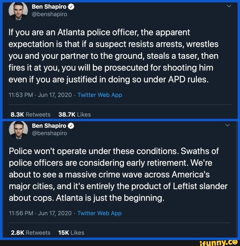 @benshapiro
a
If you are an Atlanta police officer, the apparent
expectation is that if a suspect resists arrests, wrestles
you and your partner to the ground, steals a taser, then
fires it at you, you will be prosecuted for shooting him
even if you are justified in doing so under APD rules.
11:53 PM
Twitte
8.3K Retweets 38.7K Likes
a Ben Shapiro v
Y
@benshapiro
Police won't operate under these conditions. Swaths of
police officers are considering early retirement. We're
about to see a massive crime wave across America's
major cities, and it's entirely the product of Leftist slander
about cops. Atlanta is just the beginning.
11:56 PM
Jun 17, 2020
Twitter Web 2.8K Retweets 15K Likes