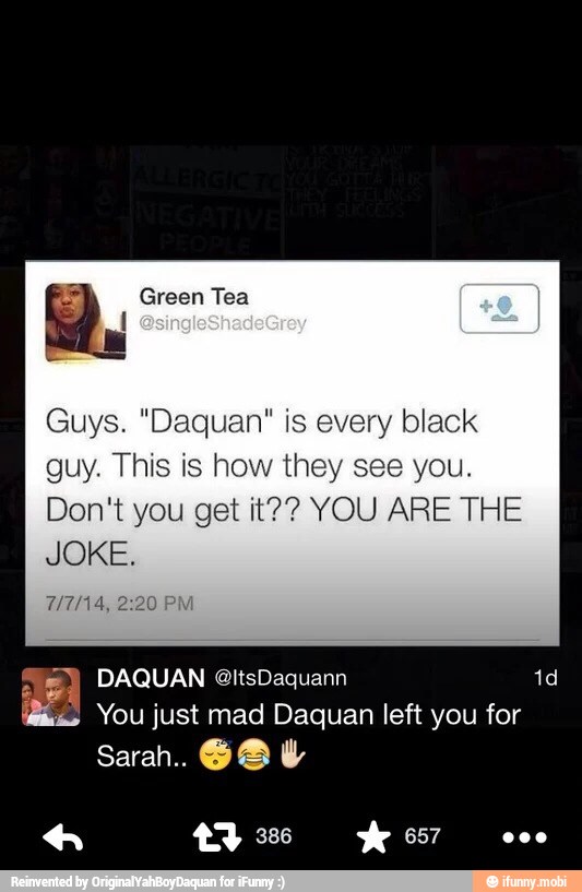Guys. "Daquan" is every black
guy. This is how they see you.
Don't you get it?? YOU ARE THE
JOKE
RA
is You just mad Daquan left you for