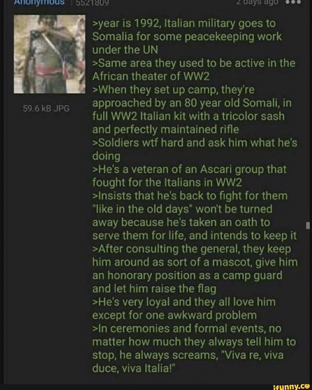>year is 1992, Italian military goes to
Somalia for some peacekeeping work
under the UN
>Same area they used to be active in the
African theater of WW2
>When they set up camp, they're
approached by an 80 year old Somali, in
full WW2 Italian kit with a tricolor sash
and perfectly maintained rifle
>Soldiers wtf hard and ask him what he's
doing
>He's a veteran of an Ascari group that
fought for the Italians in WW2
>Insists that he's back to fight for them
"like in the old days" won't be turned
away because he's taken an oath to
them for life, and intends to keep it
>After consulting the general, they keep
him around as sort of a mascot, give him
an honorary position as a camp guard
and let him raise the flag
>He's very loyal and they all love him
except for one awkward problem
>In ceremonies and formal events, no
matter how much they always tell him to
stop, he always screams, "Viva re, viva
duce, viva Italia!"