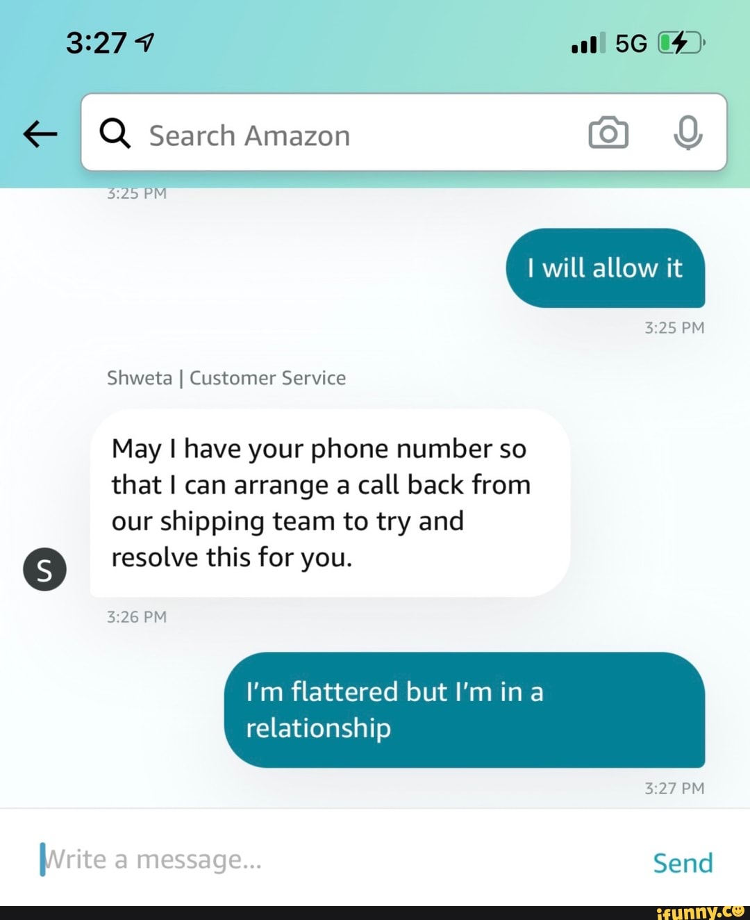 I Q Search Amazon gd I PM will allow it
PM
Shweta I Customer Service
May I have your phone number so that I can arrange a call back from our shipping team to try and
(5) resolve this for you.
PM
I'm flattered but I'm ina relationship
PM
Write message... Send