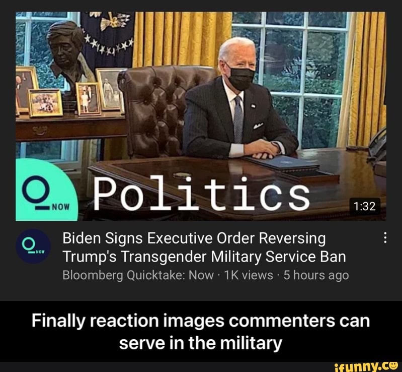 Politics .
Biden Signs Executive Order Reversing
Trump's Transgender Military Service Ban
Bloomberg Quicktake: Now - views 5 hours ago
Finally reaction images commenters can serve in the military - Finally reaction images commenters can serve in the military
