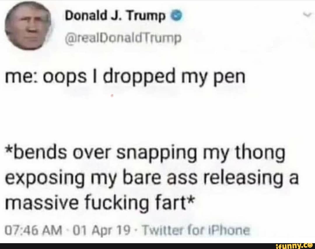 Donald J. Trump
me: oops I dropped my pen
*bends over snapping my thong exposing my bare ass releasing a massive fucking fart*
AM 01 Apr 19 - Twitter for iPhone