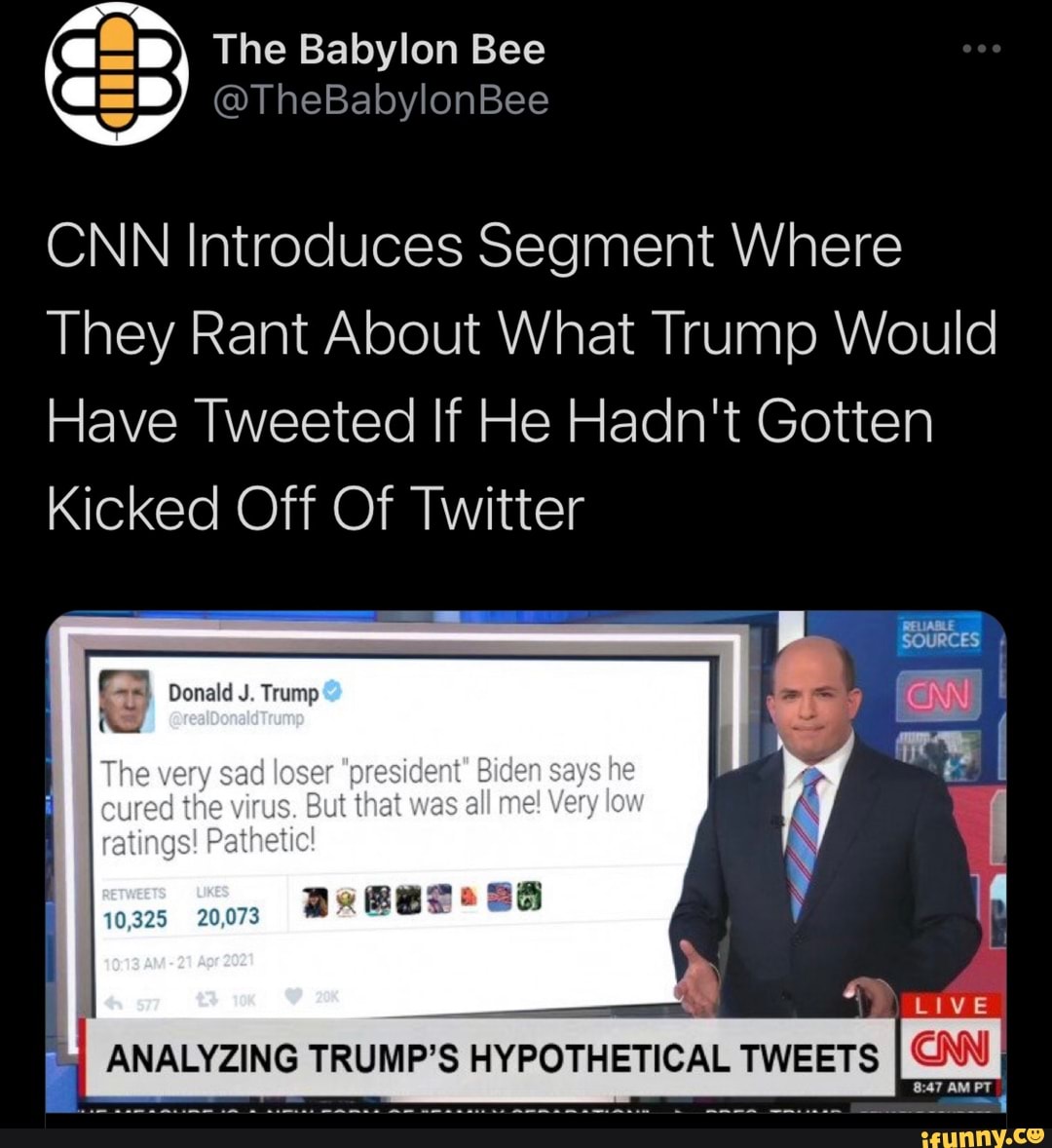 The Babylon Bee
@TheBabylonBee
CNN Introduces Segment Where
They Rant About What Trump Would
Have Tweeted If He Hadn't Gotten
Kicked Off Of Twitter
Donald
The very sad loser oresident" Biden says he
cured the ratings! virus. But that was all mel Very low ratings! Pathetic!
10,325 20,073
y 14
LIVE ANALYZING TRUMP'S HYPOTHETICAL TWEETS CNN)