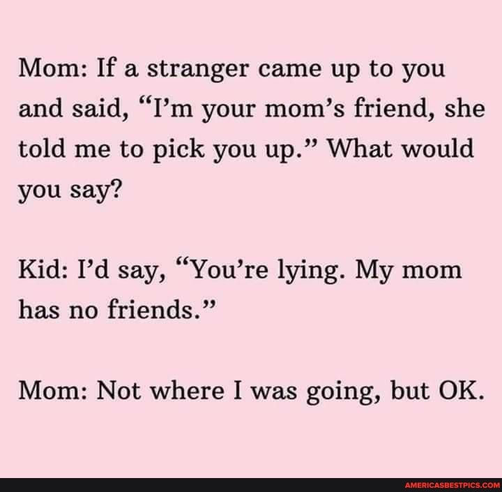 Mom: If a stranger came up to you and said, "I'm your mom's friend, she told me to pick you up." What would
you say?
Kid: I'd say, "You're lying. My mom has no friends."
Mom: Not where I was going, but OK.