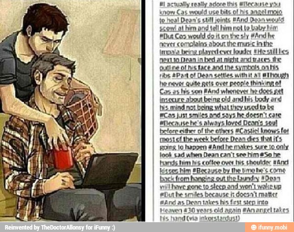 senily adore this @Becaute you
know
Cas would use
bite of
his
angel moio
lo has! Dean
5 cut! joints Band Dosn would
son at him and tell him not to baby bin
But Coo would do it on the sly #And he
ferret comolains abou the mupic inthe
imoaa being olayed ever lodos 1H 5
DeKLio Dean in
bed al night and saces the
Quine of his 1ace and the symbols on his
be never quite nets over people thinking of
Canas his son
MAnd whenever he doce fet
inseguro about being old and his body and
bis. mind not being what they used to be
Cas Just smiles. and says he doesn't cate
I
sBecause he's always loved Denis soul
of the others #Castic! know's fot
mesial the week
before
Dean des that it's
ping 10 happen and he makes sure io only
took sad when Dean can't see him #Se he
brads tim is cof ove ts. should: snd
gone
o deen and
on
twas
euthe smiles because h doesn't matter
y
ast sien into
ain An angel tal