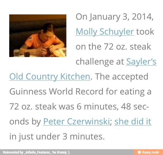 On January 3, 2014,
Molly Schuyler took
on the 72 oz. steak
challenge at Sayler's
Old Country Kitchen. The accepted
Guinness World Record for eating a
72 0z. steak was 6 minutes, 48 sec-
onds by Peter Czerwinski; she did it
in just under 3 minutes.