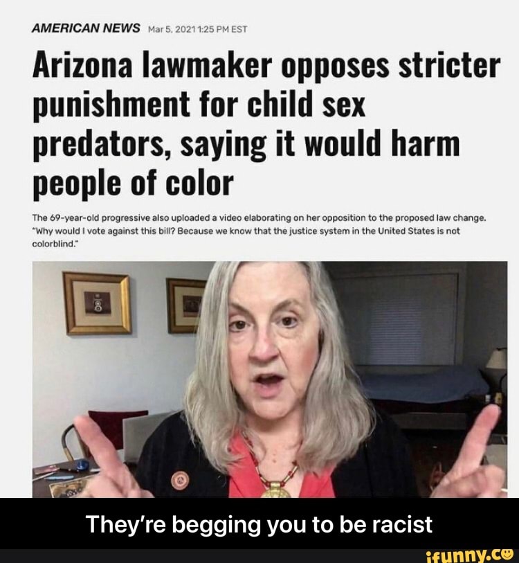 AMERICAN NEWS P
colorblind
Arizona lawmaker opposes stricter punishment for child sex predators, saying it would harm people of color
rating on her opposition to the propo: t the justice system in the United Stat is not
They're begging you to be racist - They’re begging you to be racist