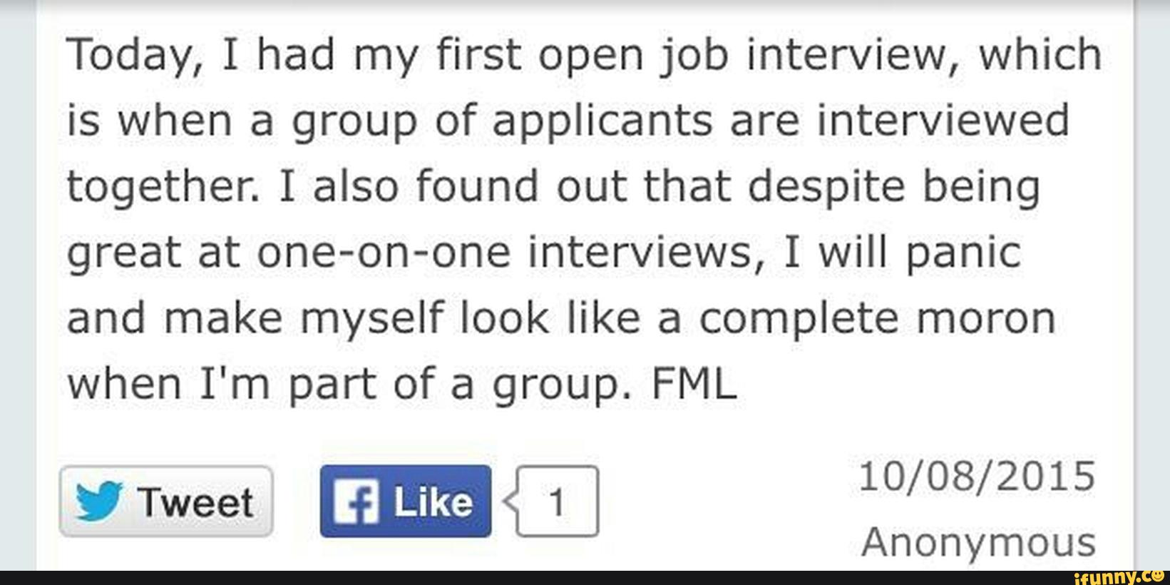 Today, I had my first open job interview, which
is when a group of applicants are interviewed
together. I also found out that despite being
great at one-on-one interviews, I will panic
and make myself look like a complete moron
when I'm part of a group. FML
”Tweet
10/08/2015