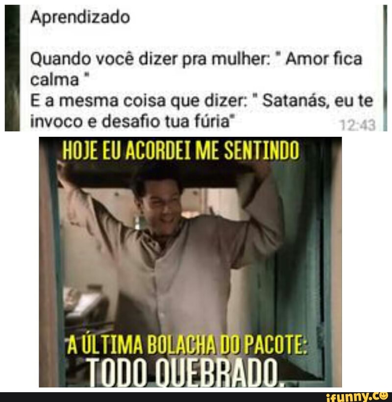 Aprendizado
Quando você dizer pra mulher: Amor fica
calma E a mesma coisa que dizer: Satanás, eu te
invoco e desafio tua furia*
HOJE EU ACORDEI ME SENTINDO