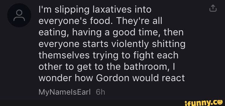 I'm slipping laxatives into everyone's food. They're all eating, having a good time, then everyone starts violently shitting themselves trying to fight each other to get to the bathroom, I wonder how Gordon would react
MyNamelsEarl