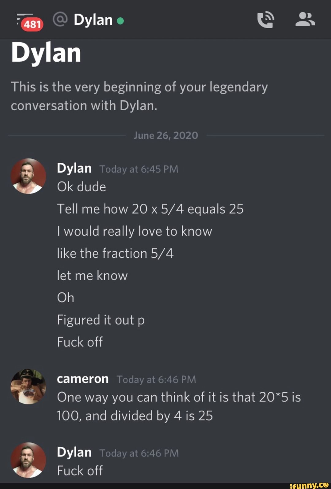 This is the very beginning of your legendary
conversation with Dylan.
we
Ok dude
Tell me
how 20 x 5/4 equals 25
I would really love to know
like the fraction 5/4
let me
know
Fuck off
cameron
One way you can think of it is that 20*5 is
100, and divided by 4 is 25
Dylan
Fuck off