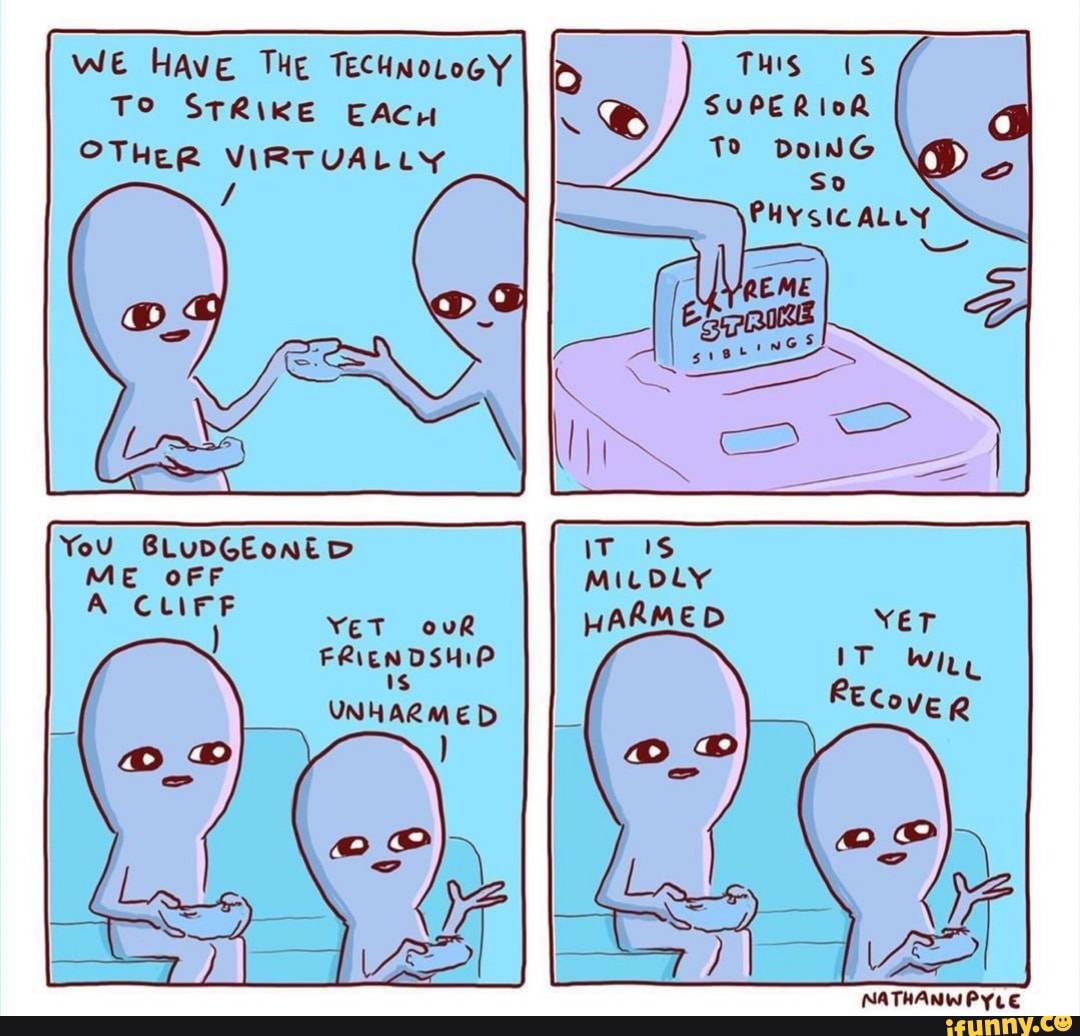 WE HAvE THE TECHNOLOGY
TO STRIKE EACH SUPERIOR
OTHER VIRTUALLY
You BLUDGEoNED
ME OFF
A CLIFF
YET
FRIENDSHIP
Is
UNHARMED
NATHANWPYLE