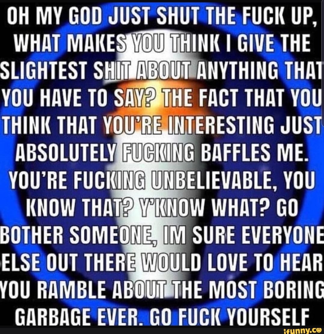 UH MY GOD JUST SHUT THE FUCK UP,
WHAT MflKES Y0 THINK I GIVE THE
SLIGHTEST SflJIJT ABEUIT ANYTHING THM
YOU HAVE T0 SW? THE FACT THM YOU
THINK THM WU'RE UTERESTING JUST
ABSOLUTELY WKBMUWG BflFFLES ME.
YOU'RE FUCWIME UDWB‘EUEWIBLE, YOU
KNOW THM? WNW WHflT? GO
BDTHEB SOMEME HM SURE EVERYONE
ELSE OUT THERE WU“) LOVE TO HEAR
YOU HRMBLE flBfllUIT THE MOST BORING
GflflBflGE EVER. GO FUCK YOURSELF