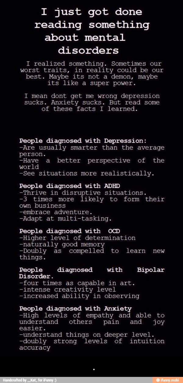 I just got done
reading something
about mental
disorders
I realized something. Sometimes our
worst traits, in reality could be our
best. Maybe its not a demon, maybe
its like a super power.
I mean dont get me wrong depression
sucks. Anxiety sucks. But read some
of these facts I learned.
People diagnosed with Depression:
-Are usually smarter than the average
person.
-Have a better perspective of the
world
-See situations more realistically.
People diagnosed with ADHD
-Thrive in disruptive situations.
-3 times more likely to form their
own business
-embrace adventure.
-Adapt at multi-tasking.
People diagnosed with OCD
-Higher level of determination
-naturally good memory
-Doubly as compelled to learn new
things.
People diagnosed with Bipolar
Disorder.
-four times as capable in art.
-intense creativity level
-increased ability in observing
People diagnosed with Anxiety
-High levels of empathy and able to
understand others pain and joy
easier.
-understand things on deeper level.
-doubly strong levels of intuition
accuracy - .