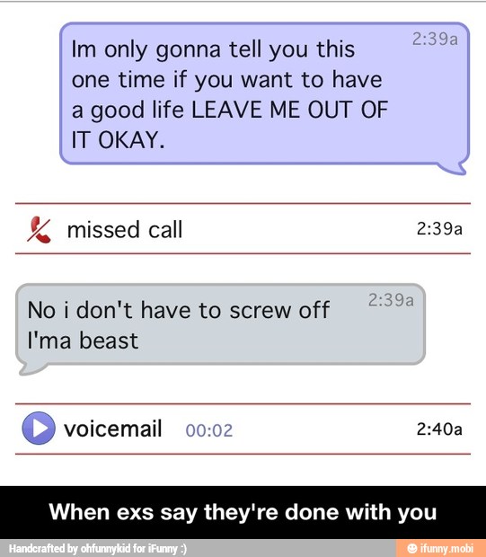 Im only gonna tell you this
one time if you want to have
a good life LEAVE ME OUT OF
IT OKAY. missed call 2:39a
No i don't have to screw off
I'ma beast
© voicemail 00:02 2:40a
When exs say they're done with you - When exs say they're done with you