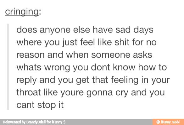 cringing:
does anyone else have sad days
where you just feel like shit for no
reason and when someone asks
whats wrong you dont know how to
reply and you get that feeling in your
throat like youre gonna cry and you
cant stop it