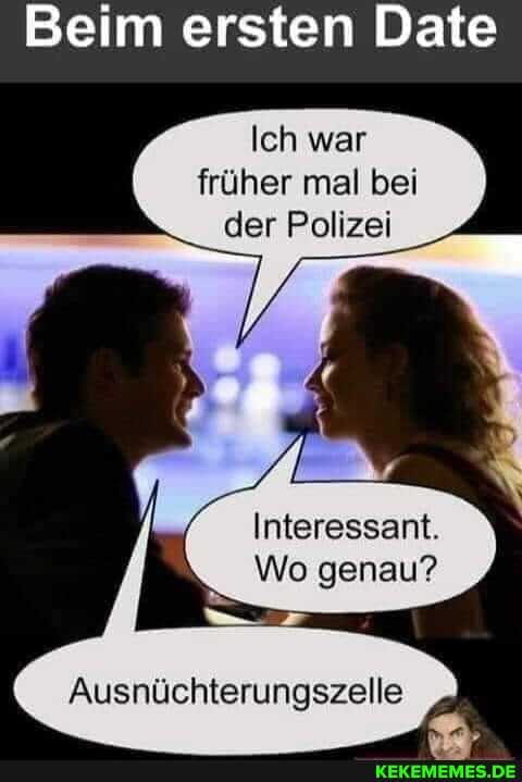 Beim ersten Date
Ich war früher mal bei der Polizei
Interessant.
Wo genau?
Ausnüchterungszelle