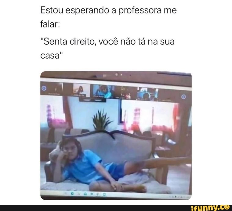 Estou esperando a professora me falar:
"Senta direito, você não tá na sua casa"