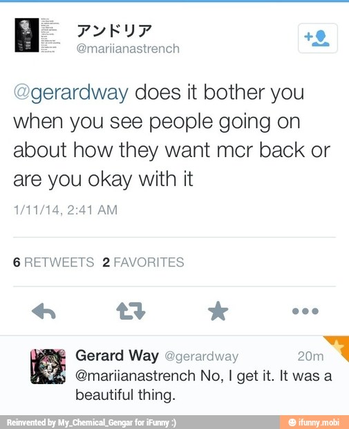@gerardway does it bother you
when you see people going on
about how they want mcr back or
are you okay with it
6 RETWEETS 2 FAVORITES
gd @mariianastrench No, I get it. It was a
beautiful thing.