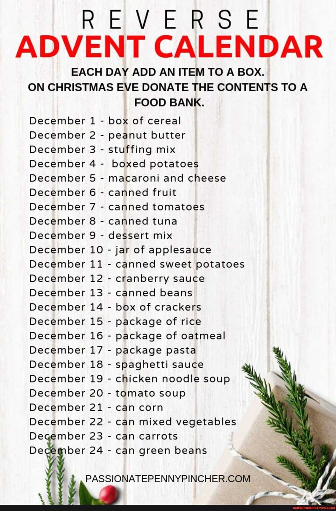REVERSE ADVENT CALENDAR
EACH DAY ADD AN ITEM TO A BOX.
ON CHRISTMAS EVE DONATE THE CONTENTS TO A FOOD BANK.
December 1 - box of cereal
December 2 - peanut butter
December 3 - stuffing mix
December 4 - boxed potatoes
December 5 - macaroni and cheese
December 6 - canned fruit
December 7 - canned tomatoes
December 8 - canned tuna
December 9 - dessert mix
December 10 - jar of applesauce
December 11 - canned sweet potatoes
December 12 - cranberry sauce
December 13 - canned beans
December 14 - box of crackers
December 15 - package of rice
December 16 - package of oatmeal
December 17 - package pasta
December 18 - spaghetti sauce
December 19 - chicken noodle soup
December 20 - tomato soup
December 21 - can corn
December 22 - can mixed vegetables er 23 - can carrots
De ber 24 - can green beans
ak