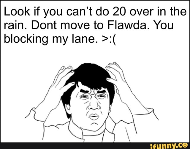 Look if you can't do 20 over in the rain. Dont move to Flawda. You blocking my lane.