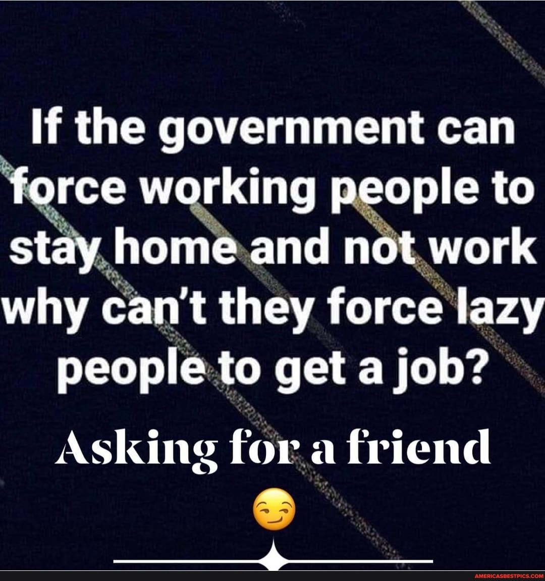 If the government can force working people to stay home and not work why cant they force lazy
people to get a job?
Asking for a friend