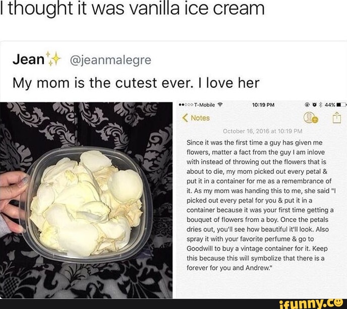 I thought It was vanilla ice cream Jean @jeanmalegre My mom is the cutest ever. I love her seco TeMobile @ saxm> Since it was the first time a guy has given me flowers, matter a fact from the guy am iniove with instead of throwing out the flowers that is about to die, my mom picked out every petal & put it in a container for me as a remembrance of it. As my mom was handing this to me, she said picked out every petal for you & put it in a container because it was your first time getting a bouquet of flowers from a boy. Once the petals dries out, you'll see how beautiful itl look. Also spray it with your favorite perfume & go to Goodwill to buy a vintage container for it. Keep this because this will symbolize that there is forever for you and Andrew."