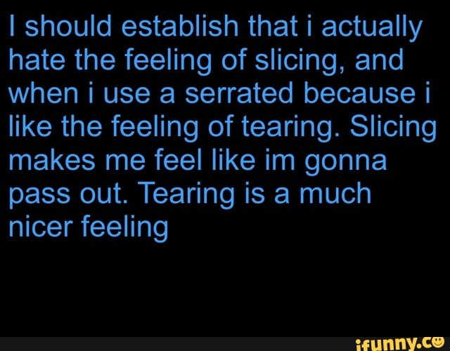 hate the feeling of slicing, and
when i use a serrated because i
like the feeling of tearing. Slicing
makes me feel like im gonna
pass out. Tearing is a much