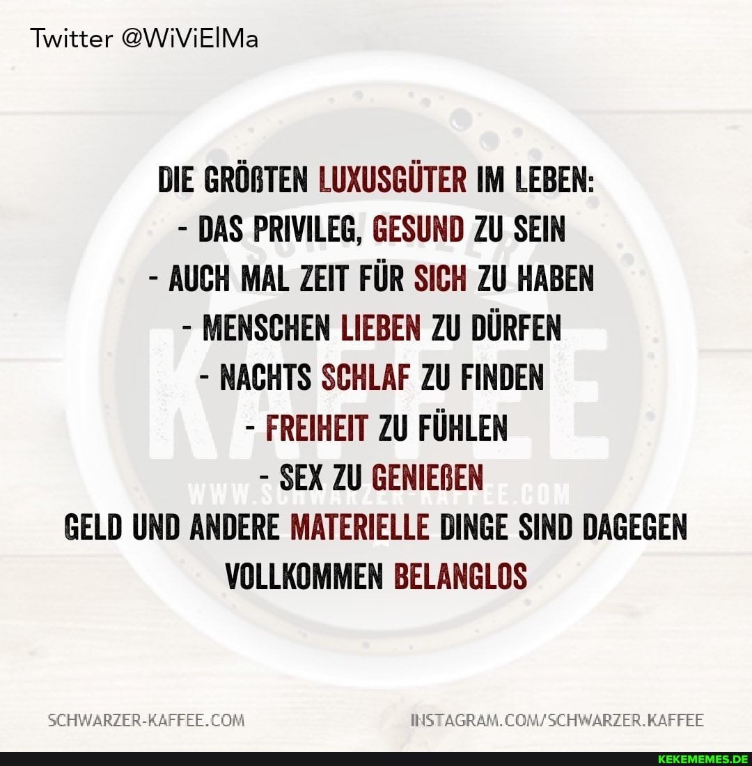 Twitter @WiViEIMa
DIE GRÖBTEN LUXUSGÜTER IM LEBEN:
- DAS PRIVILEG, GESUND ZU SEIN
- AUCH MAL ZEIT FÜR SICH ZU HABEN
- MENSCHEN LIEBEN ZU DÜRFEN
- NACHTS SCHLAF ZU FINDEN
- FREIHEIT ZU FÜHLEN
- SEX ZU GENIEBEN GELD UND ANDERE MATERIELLE DINGE SIND DAGEGEN VOLLKOMMEN BELANGLOS
