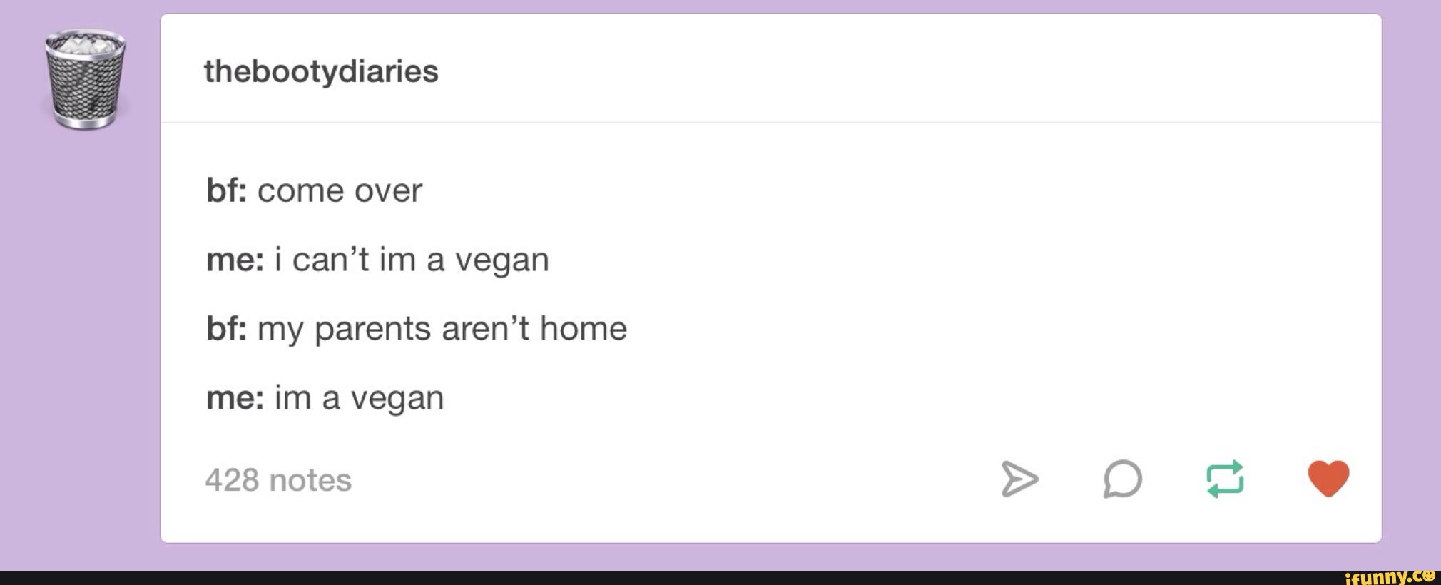 thebootydiaries
bf: come over
me: i can’t im a vegan
bf: my parents aren’t home
me: im a vegan
428 notes
