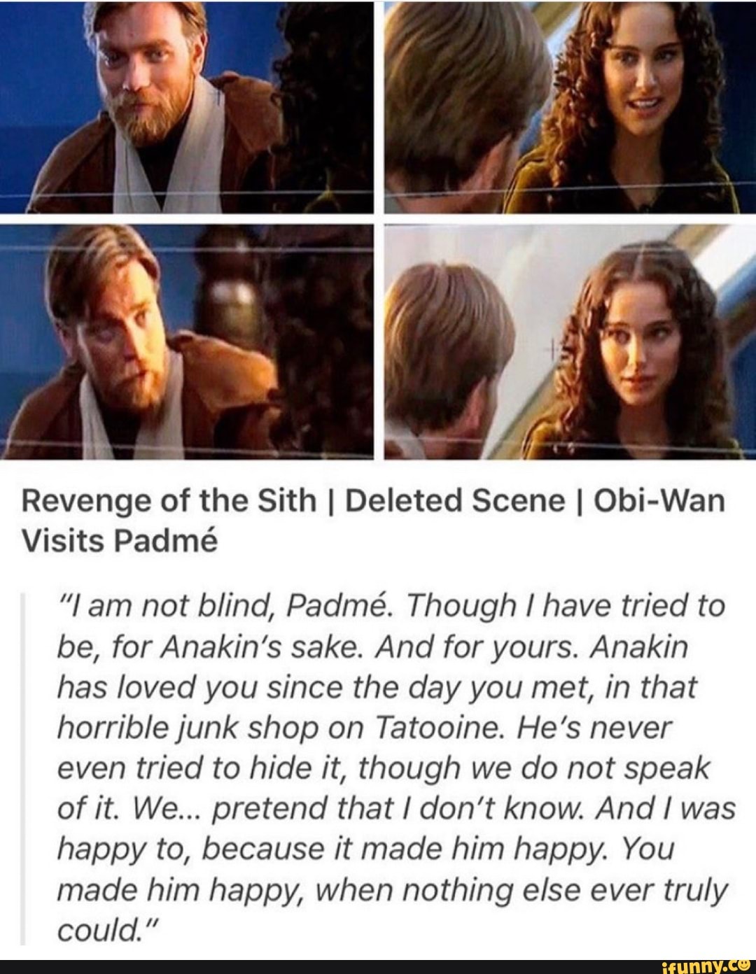 Revenge of the Sith I Deleted Scene I Obi-Wan
Visits Padmé
"lam not blind, Padmé. Though I have tried to
be, for Anakin's sake. And for yours. Anakin
has loved you since the day you met, in that
horrible junk shop on Tatooine. He's never
even tried to hide it, though we do not speak
of it. We... pretend that I don't know. And I was
happy to, because it made him happy. You
made him happy, when nothing else ever truly
could."