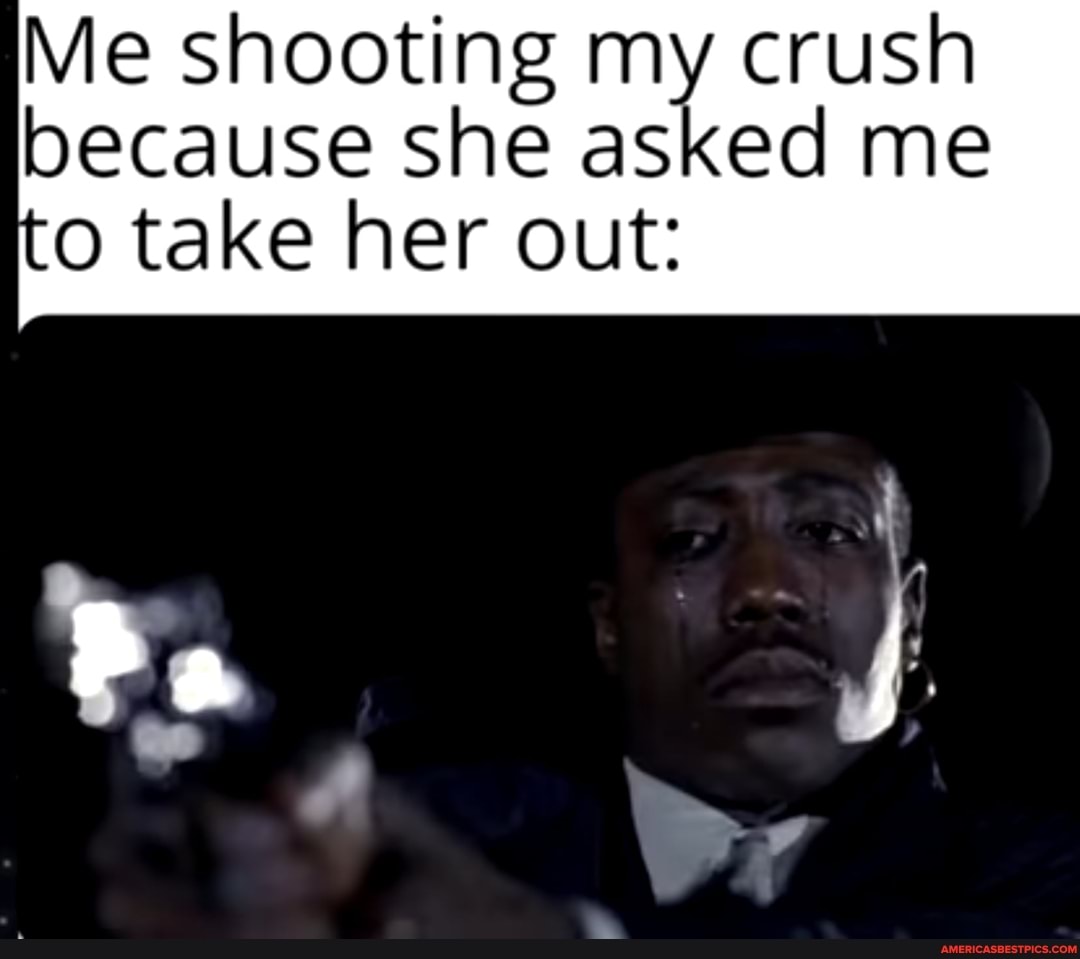 Me shooting my crush because she asked me
to take her out: