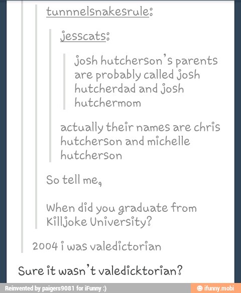 tunnnelsnakesrule:
Josh hutcherson's parents
are probably called josh
hutcherdad and josh
hutchermom
actually their names are chris
hutcherson and michelle
hutcherson
So tell me,
When did you
graduate from
Killjoke University?
2004 j was valedictorian
Sure it wasn't valedicktorian?