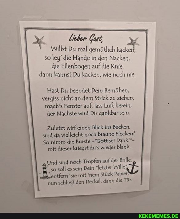 Willst Du mal gemütlich kacken),
so leg' die Hände in den Nacken, die Ellenbogen auf die Knie, dann kannst Du kacken, wie noch nie.
Hast Du beendet Dein Bemühen, vergiss nicht an dem Strick zu ziehen, mach's Fenster auf, lass Luft herein, der Nächste wird Dir dankbar sein.
Zuletzt wirf einen Blick ins Becken, sind da vielleicht noch braune Flecken?
So nimm die Bürste -'Gott sei Dank!"-
mit dieser kriegst du's wieder blank.
Und sind noch Tropfen auf der Brille
so soll es 'ntfern' sein sie Dein mit "letzter nem Stück Papier-
'ntfern' sie mit nem Stück Papier-
nun schließ den Deckel, dann die Tür-