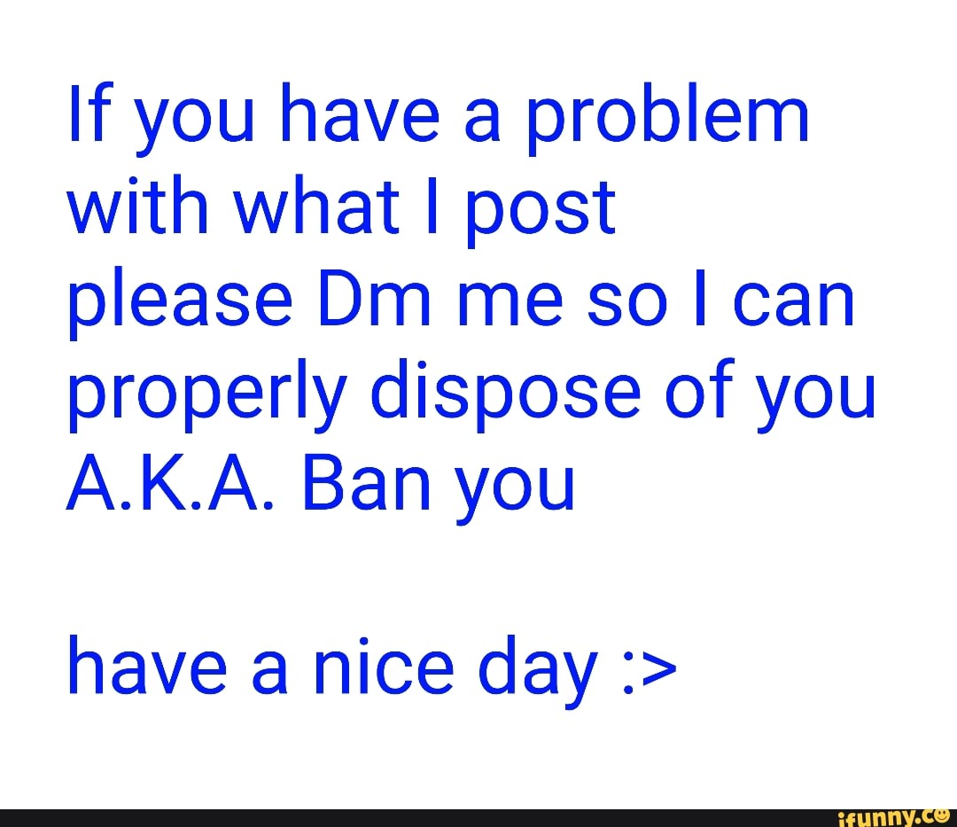 If you have a problem with what I post
please Dm me so can properly dispose of you
A.K.A. Ban you
have a nice day