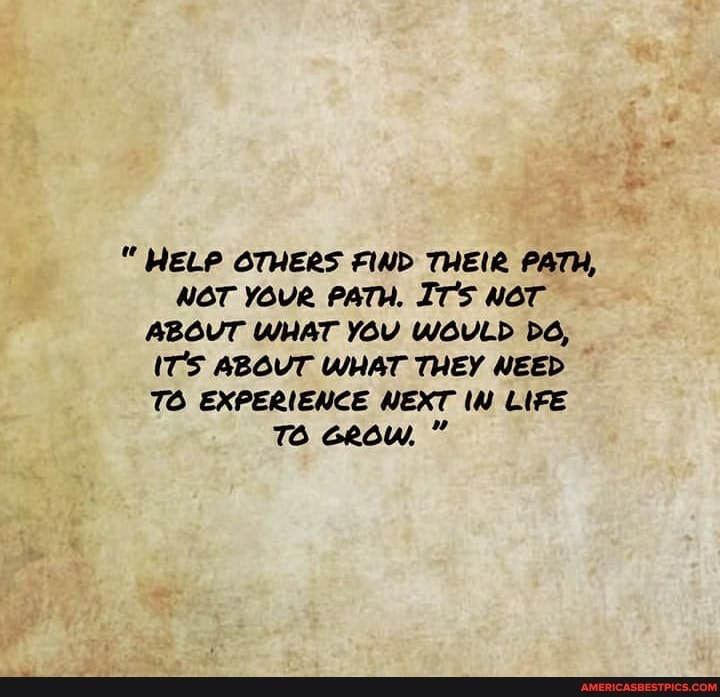 HELP OTHERS FIND THEIR PATH,
NOT YOUR PATH. ITS NOT ABOVT WHAT YOU WOULD
(T'S ABOUT WHAT THEY NEED
TO EXPERIENCE NEXT LIFE TO GRow, "